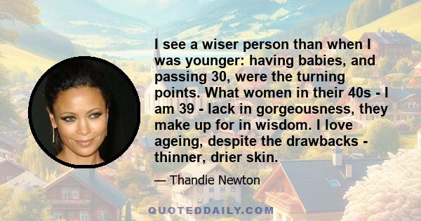 I see a wiser person than when I was younger: having babies, and passing 30, were the turning points. What women in their 40s - I am 39 - lack in gorgeousness, they make up for in wisdom. I love ageing, despite the