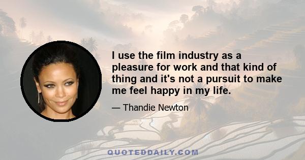 I use the film industry as a pleasure for work and that kind of thing and it's not a pursuit to make me feel happy in my life.