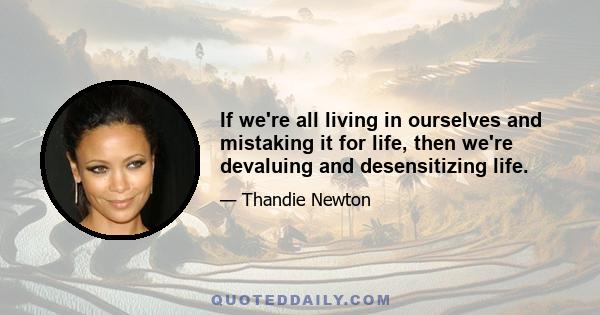 If we're all living in ourselves and mistaking it for life, then we're devaluing and desensitizing life.