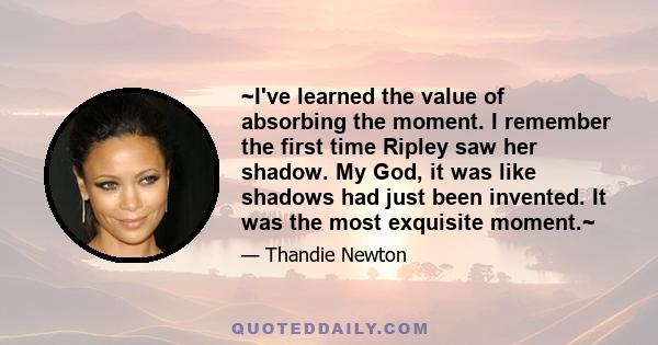 ~I've learned the value of absorbing the moment. I remember the first time Ripley saw her shadow. My God, it was like shadows had just been invented. It was the most exquisite moment.~