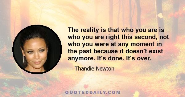 The reality is that who you are is who you are right this second, not who you were at any moment in the past because it doesn't exist anymore. It's done. It's over.