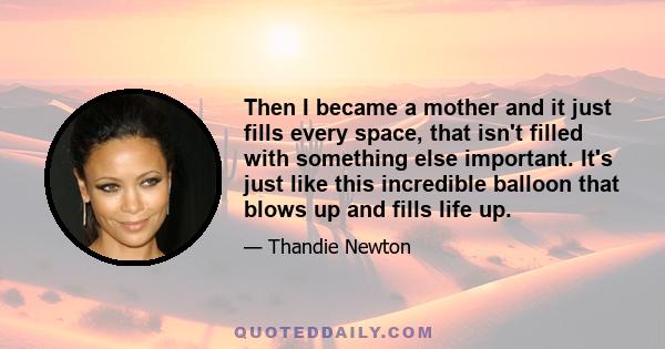 Then I became a mother and it just fills every space, that isn't filled with something else important. It's just like this incredible balloon that blows up and fills life up.