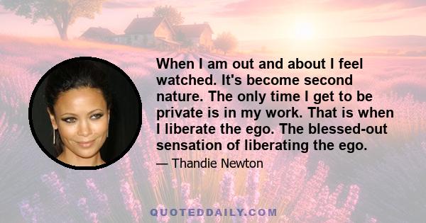 When I am out and about I feel watched. It's become second nature. The only time I get to be private is in my work. That is when I liberate the ego. The blessed-out sensation of liberating the ego.