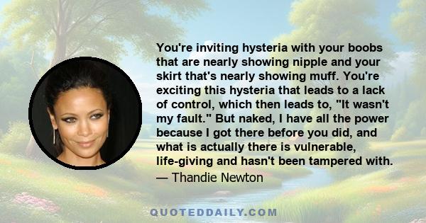 You're inviting hysteria with your boobs that are nearly showing nipple and your skirt that's nearly showing muff. You're exciting this hysteria that leads to a lack of control, which then leads to, It wasn't my fault.