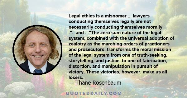 Legal ethics is a misnomer ... lawyers conducting themselves legally are not necessarily conducting themselves morally ....and ...The zero sum nature of the legal system, combined with the universal adoption of zealotry 