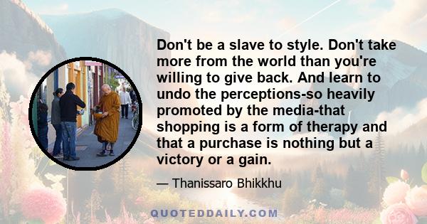 Don't be a slave to style. Don't take more from the world than you're willing to give back. And learn to undo the perceptions-so heavily promoted by the media-that shopping is a form of therapy and that a purchase is