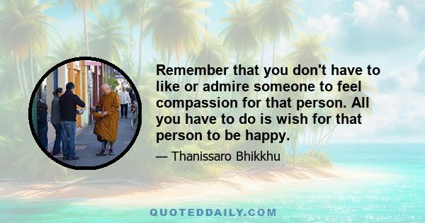 Remember that you don't have to like or admire someone to feel compassion for that person. All you have to do is wish for that person to be happy.