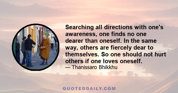 Searching all directions with one's awareness, one finds no one dearer than oneself. In the same way, others are fiercely dear to themselves. So one should not hurt others if one loves oneself.