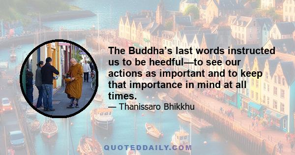 The Buddha’s last words instructed us to be heedful—to see our actions as important and to keep that importance in mind at all times.