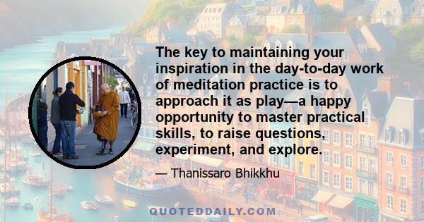 The key to maintaining your inspiration in the day-to-day work of meditation practice is to approach it as play—a happy opportunity to master practical skills, to raise questions, experiment, and explore.