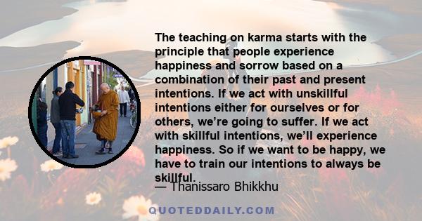 The teaching on karma starts with the principle that people experience happiness and sorrow based on a combination of their past and present intentions. If we act with unskillful intentions either for ourselves or for