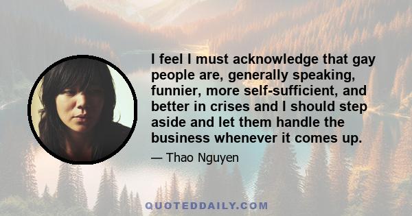 I feel I must acknowledge that gay people are, generally speaking, funnier, more self-sufficient, and better in crises and I should step aside and let them handle the business whenever it comes up.