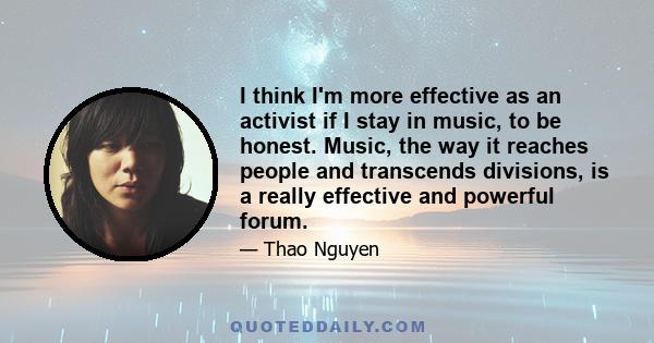 I think I'm more effective as an activist if I stay in music, to be honest. Music, the way it reaches people and transcends divisions, is a really effective and powerful forum.