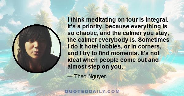 I think meditating on tour is integral. It's a priority, because everything is so chaotic, and the calmer you stay, the calmer everybody is. Sometimes I do it hotel lobbies, or in corners, and I try to find moments.