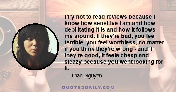 I try not to read reviews because I know how sensitive I am and how debilitating it is and how it follows me around. If they're bad, you feel terrible, you feel worthless, no matter if you think they're wrong - and if