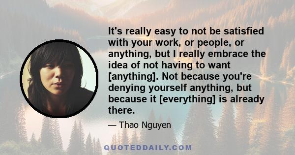 It's really easy to not be satisfied with your work, or people, or anything, but I really embrace the idea of not having to want [anything]. Not because you're denying yourself anything, but because it [everything] is