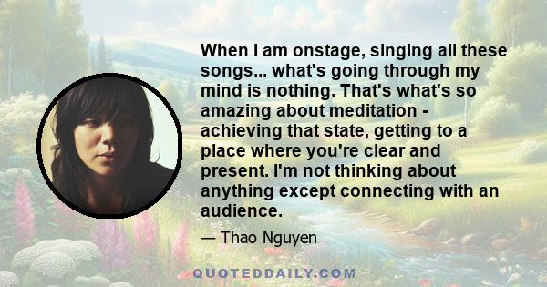 When I am onstage, singing all these songs... what's going through my mind is nothing. That's what's so amazing about meditation - achieving that state, getting to a place where you're clear and present. I'm not