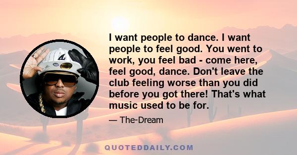 I want people to dance. I want people to feel good. You went to work, you feel bad - come here, feel good, dance. Don't leave the club feeling worse than you did before you got there! That's what music used to be for.