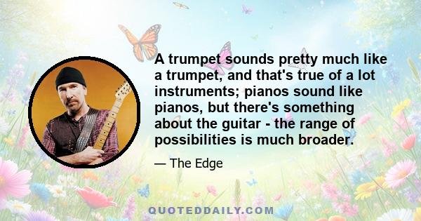 A trumpet sounds pretty much like a trumpet, and that's true of a lot instruments; pianos sound like pianos, but there's something about the guitar - the range of possibilities is much broader.