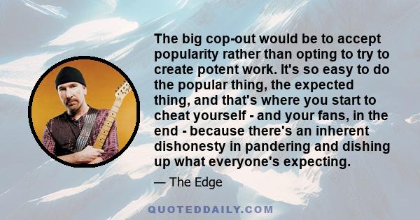 The big cop-out would be to accept popularity rather than opting to try to create potent work. It's so easy to do the popular thing, the expected thing, and that's where you start to cheat yourself - and your fans, in