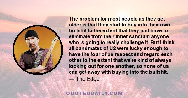 The problem for most people as they get older is that they start to buy into their own bullshit to the extent that they just have to eliminate from their inner sanctum anyone who is going to really challenge it. But I