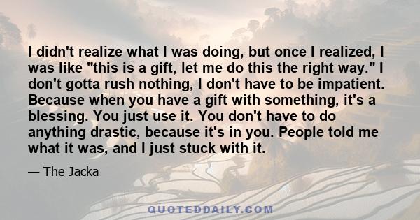 I didn't realize what I was doing, but once I realized, I was like this is a gift, let me do this the right way. I don't gotta rush nothing, I don't have to be impatient. Because when you have a gift with something,