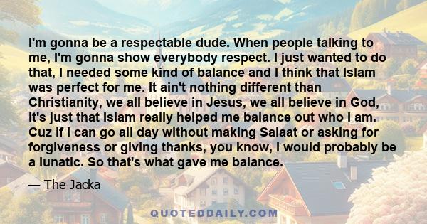 I'm gonna be a respectable dude. When people talking to me, I'm gonna show everybody respect. I just wanted to do that, I needed some kind of balance and I think that Islam was perfect for me. It ain't nothing different 