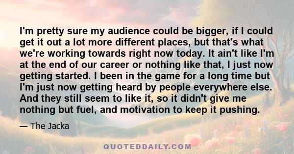 I'm pretty sure my audience could be bigger, if I could get it out a lot more different places, but that's what we're working towards right now today. It ain't like I'm at the end of our career or nothing like that, I