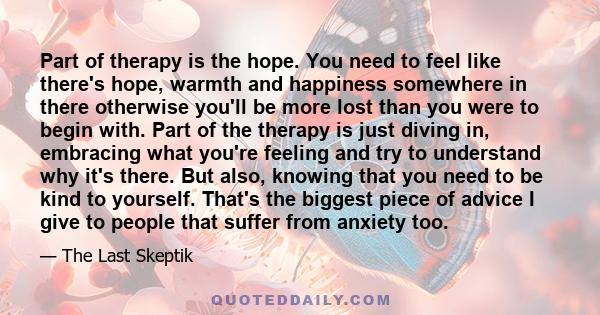 Part of therapy is the hope. You need to feel like there's hope, warmth and happiness somewhere in there otherwise you'll be more lost than you were to begin with. Part of the therapy is just diving in, embracing what