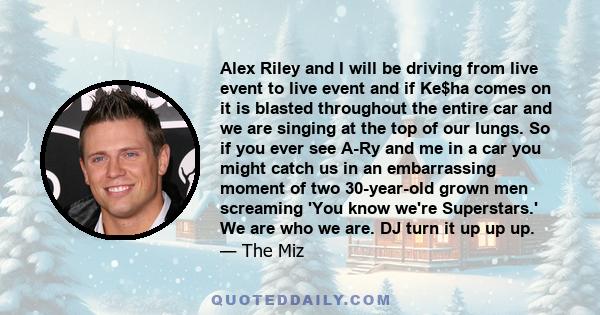 Alex Riley and I will be driving from live event to live event and if Ke$ha comes on it is blasted throughout the entire car and we are singing at the top of our lungs. So if you ever see A-Ry and me in a car you might