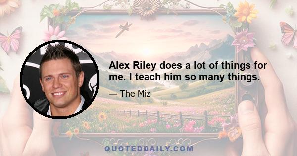 Alex Riley does a lot of things for me. I teach him so many things.