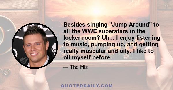 Besides singing Jump Around to all the WWE superstars in the locker room? Uh... I enjoy listening to music, pumping up, and getting really muscular and oily. I like to oil myself before.