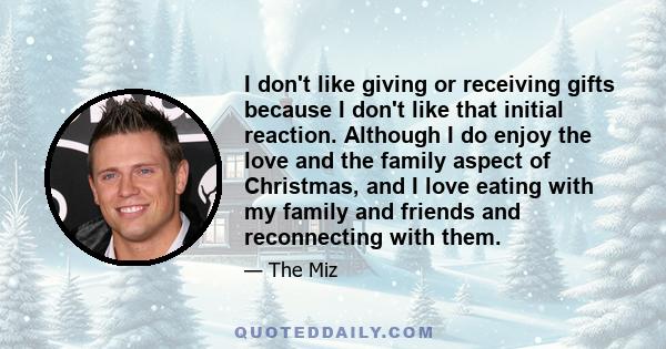 I don't like giving or receiving gifts because I don't like that initial reaction. Although I do enjoy the love and the family aspect of Christmas, and I love eating with my family and friends and reconnecting with them.