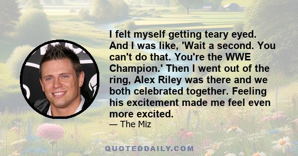 I felt myself getting teary eyed. And I was like, 'Wait a second. You can't do that. You're the WWE Champion.' Then I went out of the ring, Alex Riley was there and we both celebrated together. Feeling his excitement