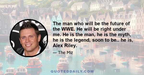 The man who will be the future of the WWE. He will be right under me. He is the man, he is the myth, he is the legend, soon to be.. he is, Alex Riley.