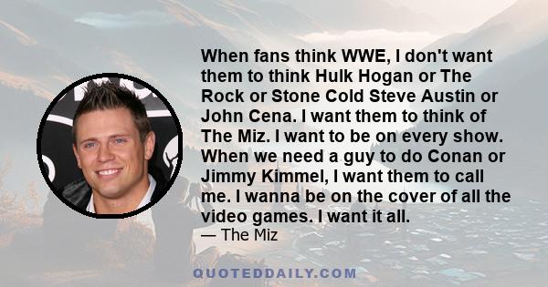 When fans think WWE, I don't want them to think Hulk Hogan or The Rock or Stone Cold Steve Austin or John Cena. I want them to think of The Miz. I want to be on every show. When we need a guy to do Conan or Jimmy