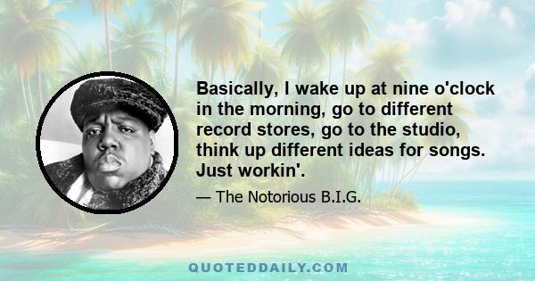 Basically, I wake up at nine o'clock in the morning, go to different record stores, go to the studio, think up different ideas for songs. Just workin'.