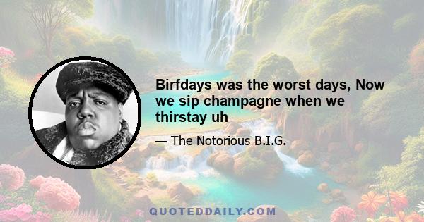 Birfdays was the worst days, Now we sip champagne when we thirstay uh