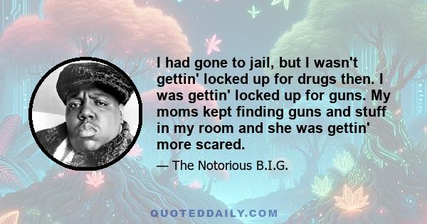 I had gone to jail, but I wasn't gettin' locked up for drugs then. I was gettin' locked up for guns. My moms kept finding guns and stuff in my room and she was gettin' more scared.