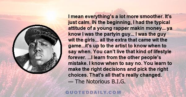 I mean everything's a lot more smoother. It's just calm. IN the beginning, I had the typical attitude of a young rapper makin money... ya know I was the partyin guy... I was the guy wit the girls... all the extra that