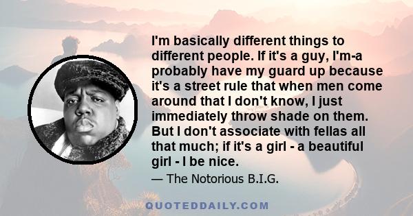 I'm basically different things to different people. If it's a guy, I'm-a probably have my guard up because it's a street rule that when men come around that I don't know, I just immediately throw shade on them. But I