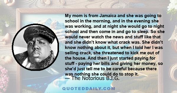 My mom is from Jamaica and she was going to school in the morning, and in the evening she was working, and at night she would go to night school and then come in and go to sleep. So she would never watch the news and