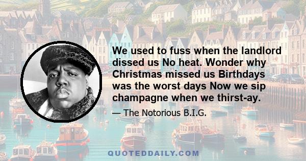 We used to fuss when the landlord dissed us No heat. Wonder why Christmas missed us Birthdays was the worst days Now we sip champagne when we thirst-ay.