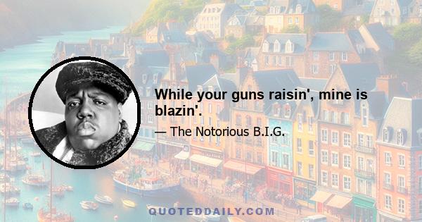 While your guns raisin', mine is blazin'.