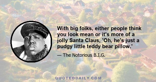 With big folks, either people think you look mean or it's more of a jolly Santa Claus, 'Oh, he's just a pudgy little teddy bear pillow.'