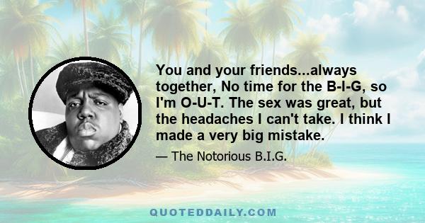 You and your friends...always together, No time for the B-I-G, so I'm O-U-T. The sex was great, but the headaches I can't take. I think I made a very big mistake.