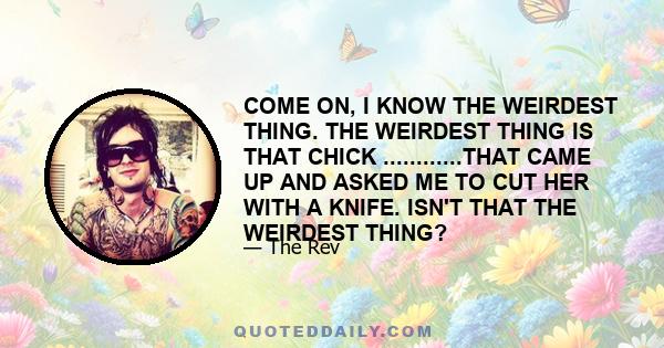 COME ON, I KNOW THE WEIRDEST THING. THE WEIRDEST THING IS THAT CHICK ............THAT CAME UP AND ASKED ME TO CUT HER WITH A KNIFE. ISN'T THAT THE WEIRDEST THING?