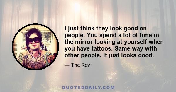 I just think they look good on people. You spend a lot of time in the mirror looking at yourself when you have tattoos. Same way with other people. It just looks good.