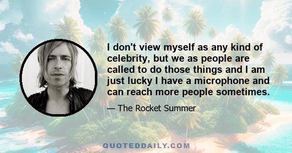 I don't view myself as any kind of celebrity, but we as people are called to do those things and I am just lucky I have a microphone and can reach more people sometimes.