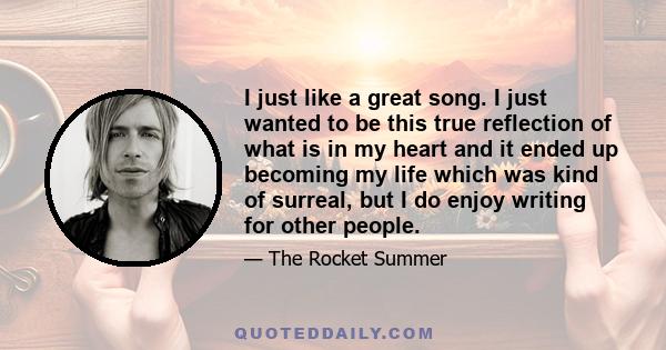 I just like a great song. I just wanted to be this true reflection of what is in my heart and it ended up becoming my life which was kind of surreal, but I do enjoy writing for other people.